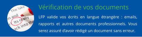 Vrification de vos documents LFP valide vos crits en langue trangre : emails, rapports et autres documents professionnels. Vous serez assur davoir rdig un document sans erreur.